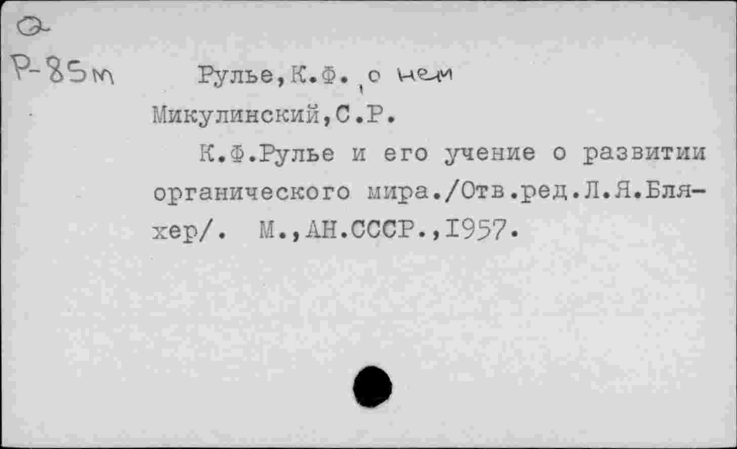 ﻿Рулье,К.Ф. (о нели Микулинский,С.Р.
К.Ф.Рулье и его учение о развитии органического мира./Отв.ред.Л.Я.Бля-хер/. М.,АН.СССР.,1957.